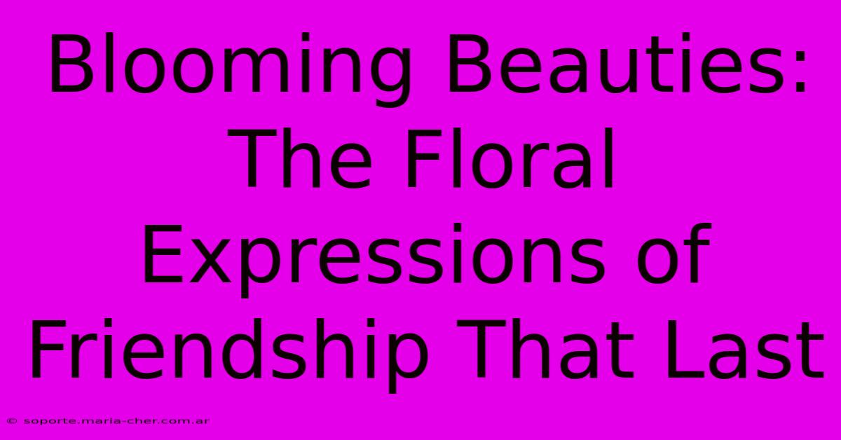 Blooming Beauties: The Floral Expressions Of Friendship That Last