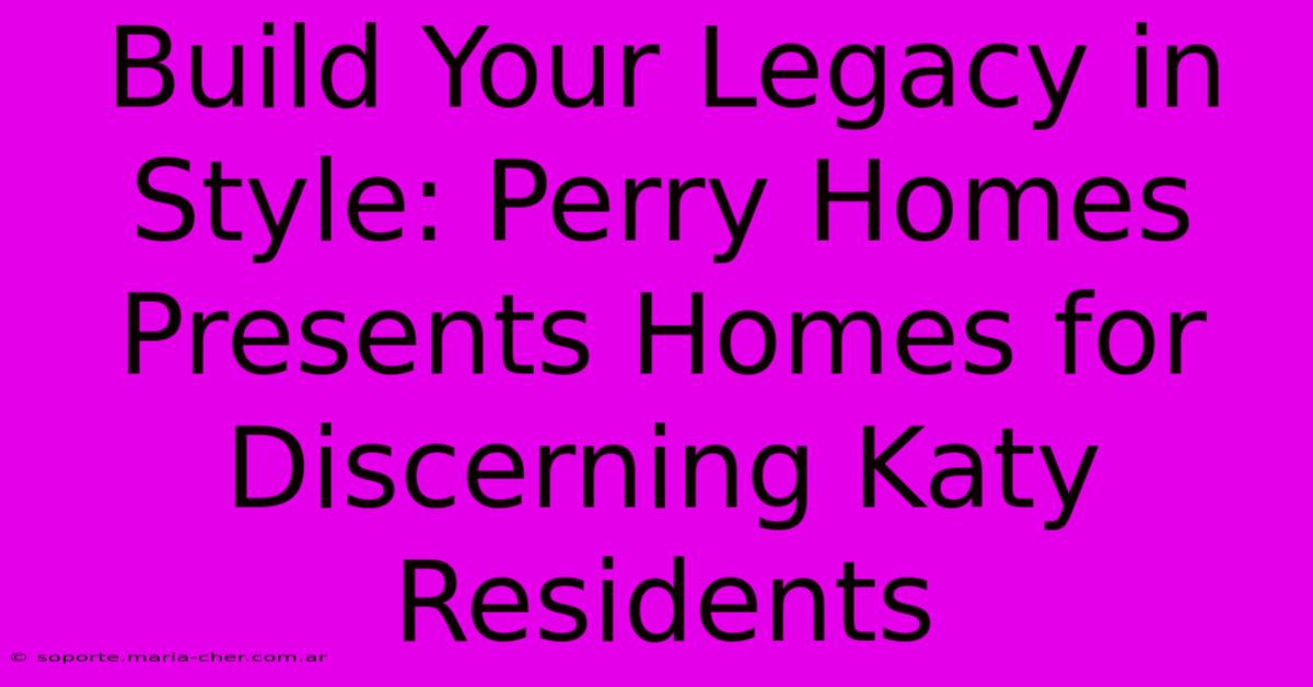 Build Your Legacy In Style: Perry Homes Presents Homes For Discerning Katy Residents