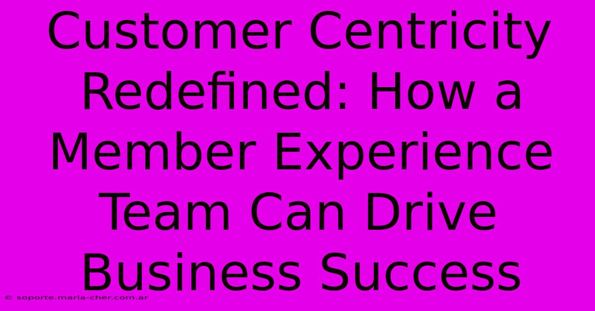 Customer Centricity Redefined: How A Member Experience Team Can Drive Business Success