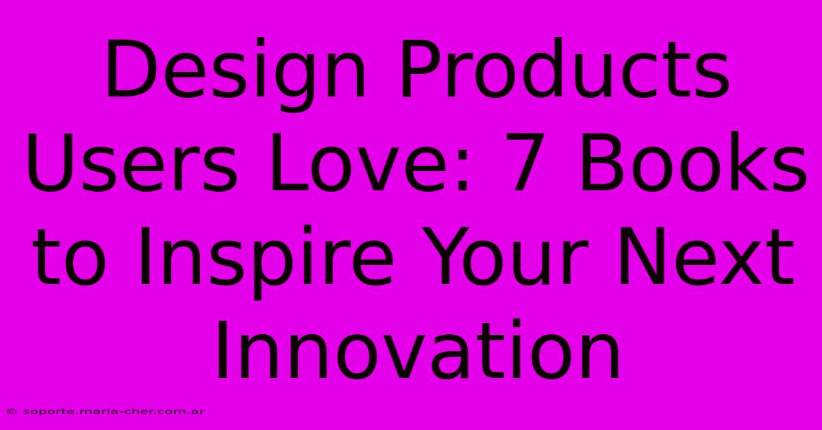 Design Products Users Love: 7 Books To Inspire Your Next Innovation