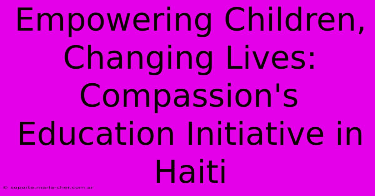 Empowering Children, Changing Lives: Compassion's Education Initiative In Haiti