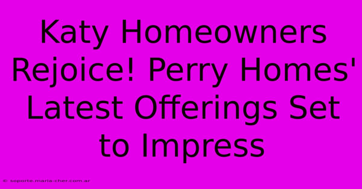 Katy Homeowners Rejoice! Perry Homes' Latest Offerings Set To Impress