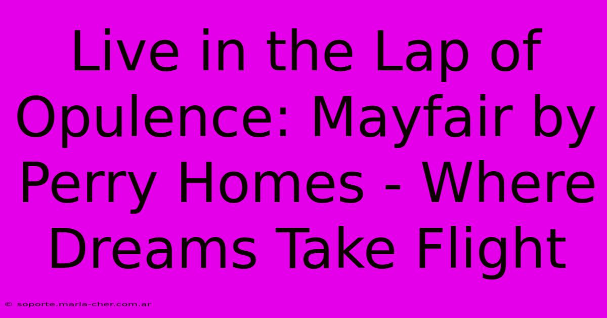 Live In The Lap Of Opulence: Mayfair By Perry Homes - Where Dreams Take Flight