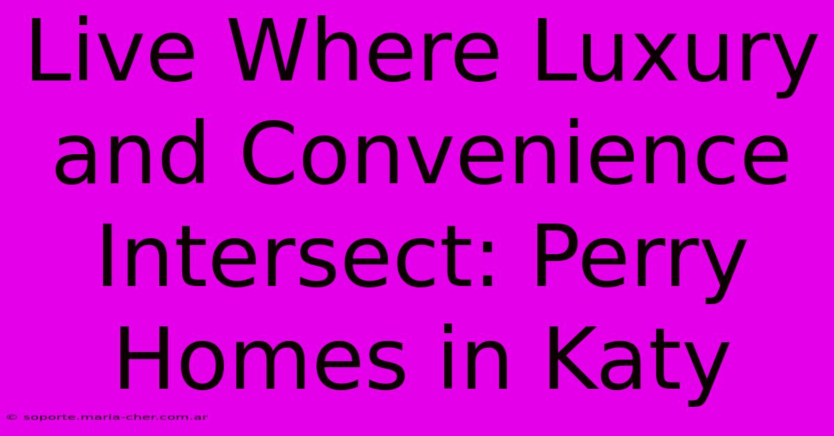 Live Where Luxury And Convenience Intersect: Perry Homes In Katy