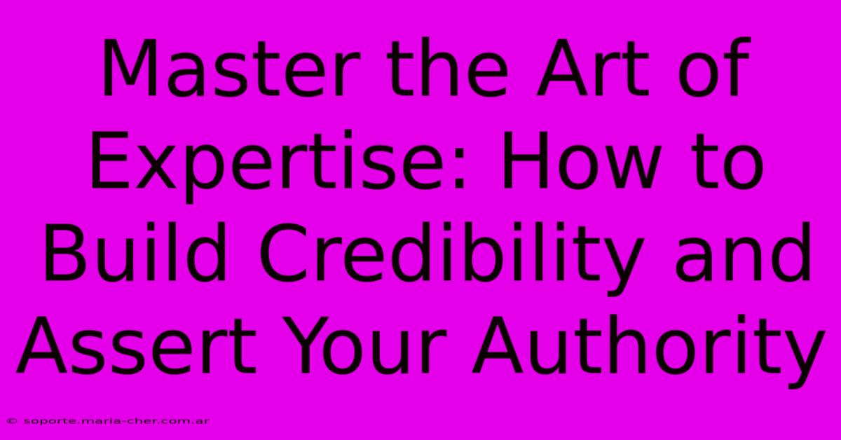 Master The Art Of Expertise: How To Build Credibility And Assert Your Authority