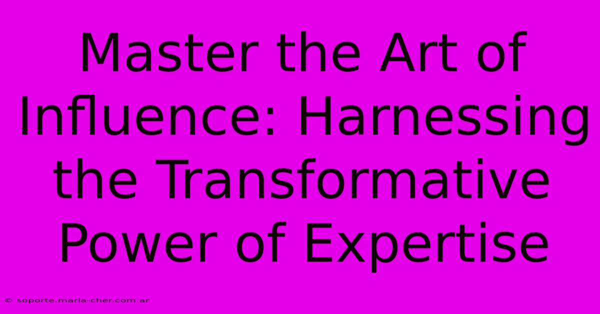 Master The Art Of Influence: Harnessing The Transformative Power Of Expertise