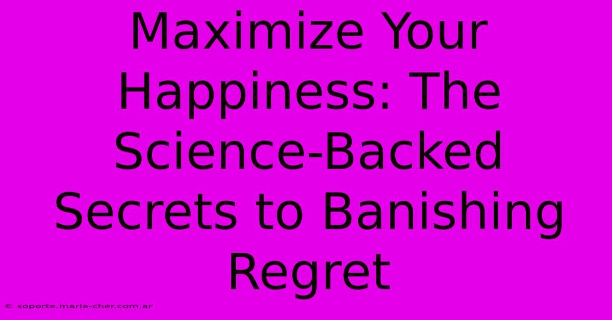 Maximize Your Happiness: The Science-Backed Secrets To Banishing Regret