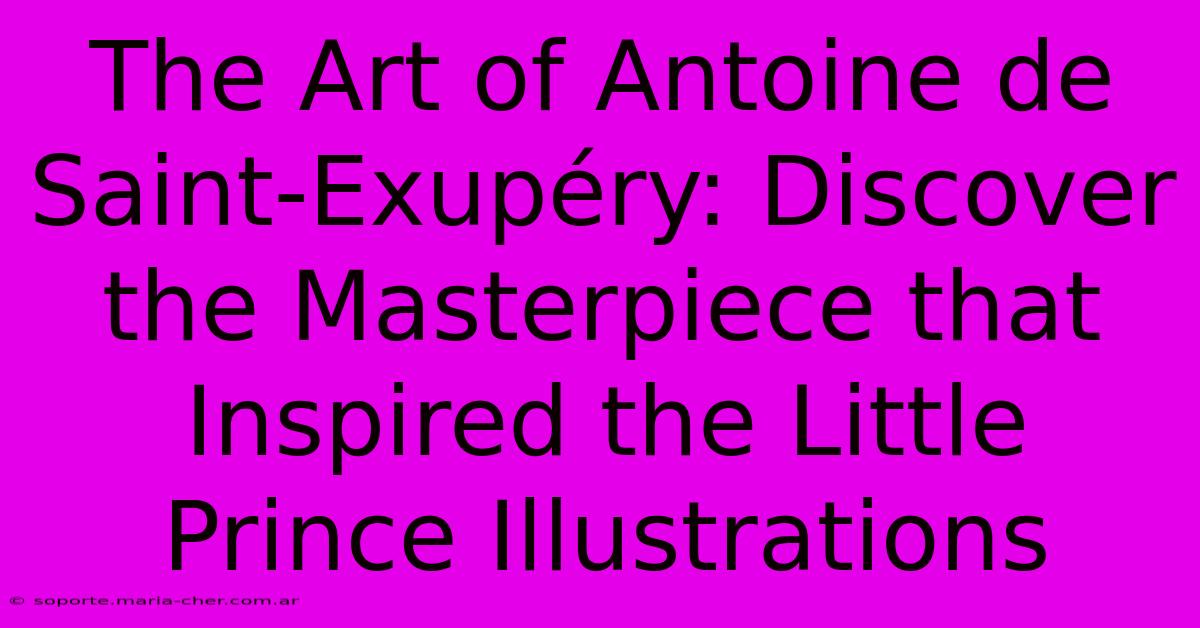 The Art Of Antoine De Saint-Exupéry: Discover The Masterpiece That Inspired The Little Prince Illustrations