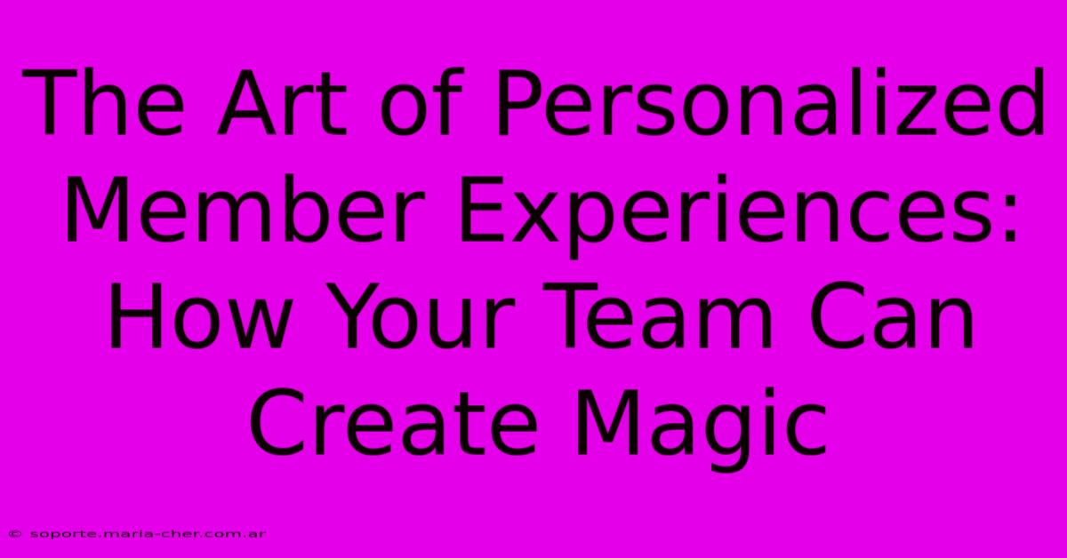 The Art Of Personalized Member Experiences: How Your Team Can Create Magic