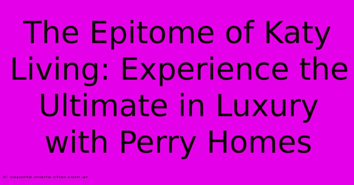 The Epitome Of Katy Living: Experience The Ultimate In Luxury With Perry Homes