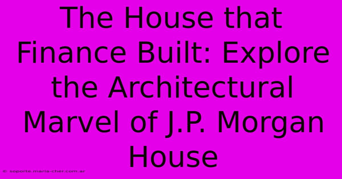 The House That Finance Built: Explore The Architectural Marvel Of J.P. Morgan House