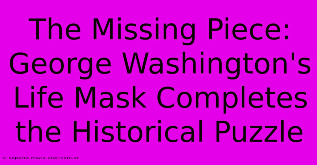 The Missing Piece: George Washington's Life Mask Completes The Historical Puzzle