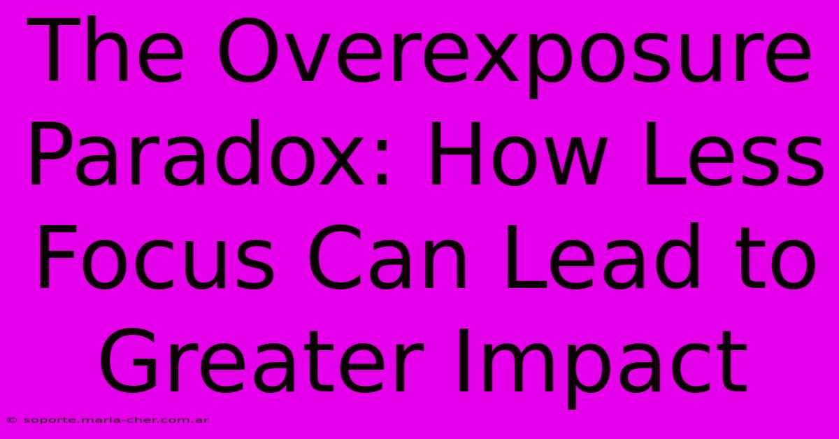 The Overexposure Paradox: How Less Focus Can Lead To Greater Impact