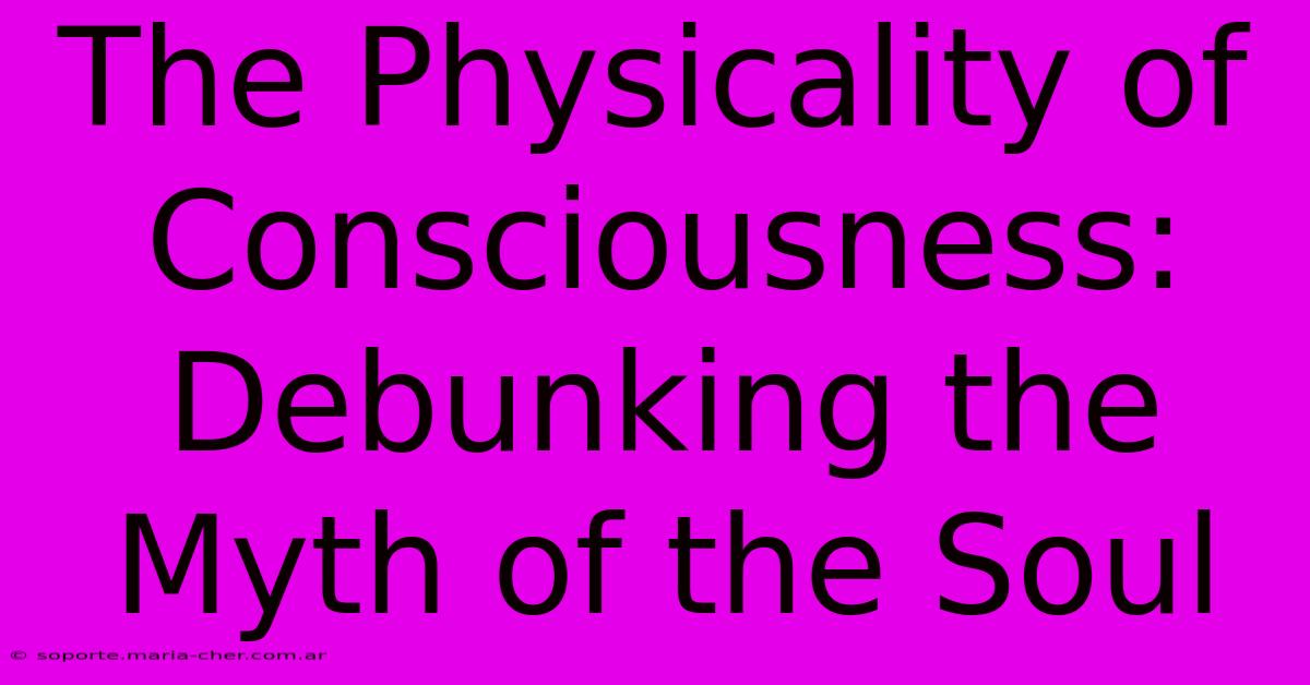 The Physicality Of Consciousness: Debunking The Myth Of The Soul