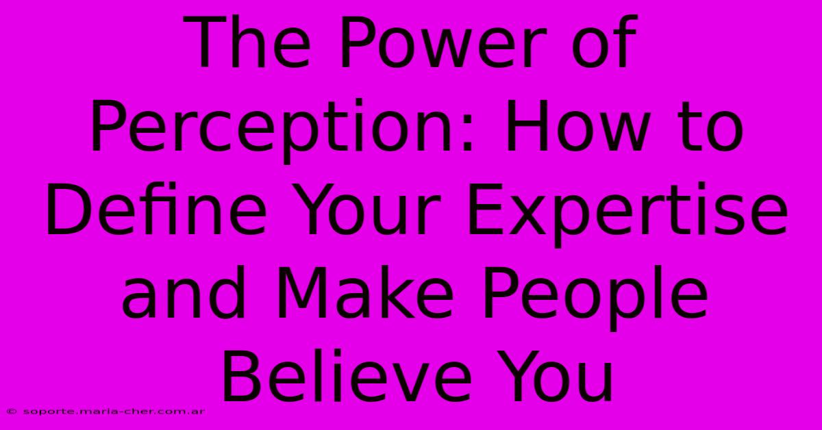 The Power Of Perception: How To Define Your Expertise And Make People Believe You